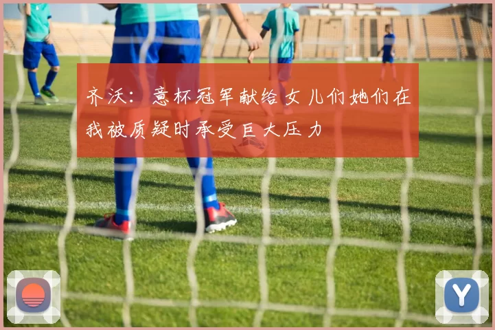 齐沃：意杯冠军献给女儿们她们在我被质疑时承受巨大压力