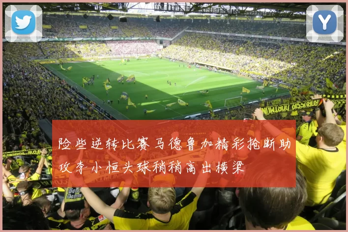 险些逆转比赛马德鲁加精彩抢断助攻李小恒头球稍稍高出横梁