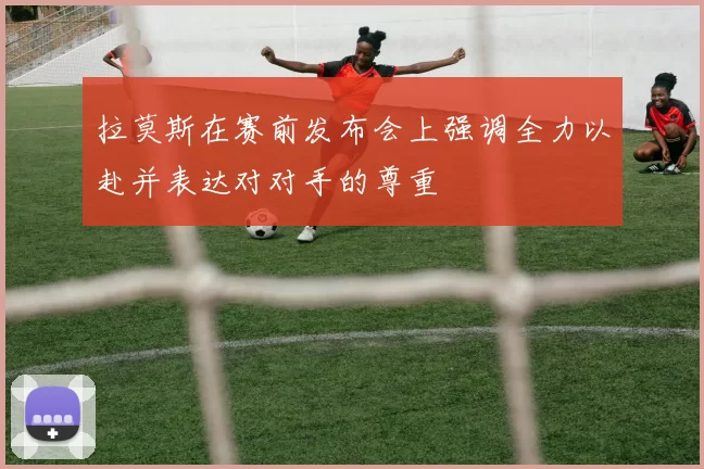 拉莫斯在赛前发布会上强调全力以赴并表达对对手的尊重