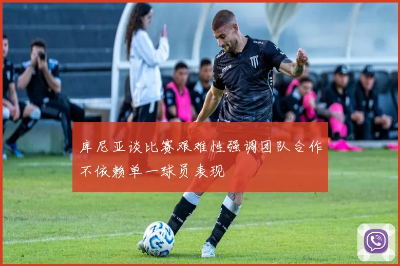 库尼亚谈比赛艰难性强调团队合作不依赖单一球员表现