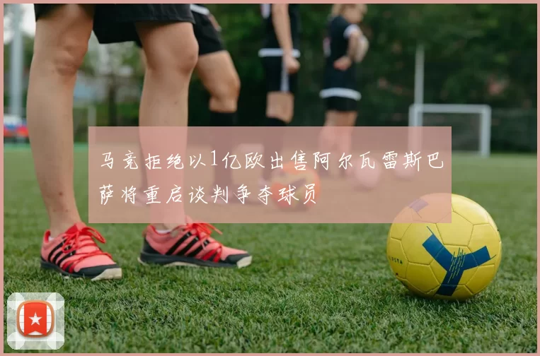 马竞拒绝以1亿欧出售阿尔瓦雷斯巴萨将重启谈判争夺球员