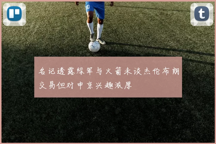 名记透露绿军与火箭未谈杰伦布朗交易但对申京兴趣浓厚