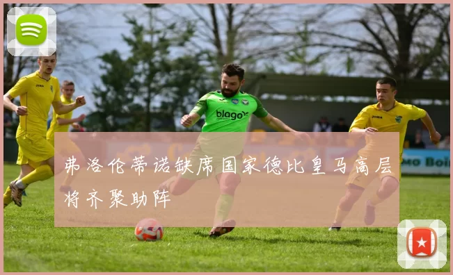弗洛伦蒂诺缺席国家德比皇马高层将齐聚助阵