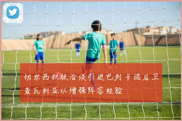 切尔西积极洽谈引进巴列卡诺后卫查瓦利亚以增强阵容经验