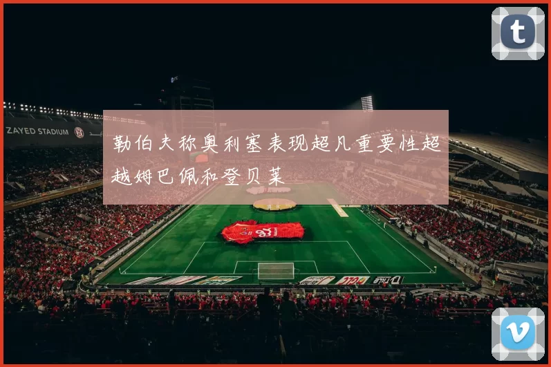 勒伯夫称奥利塞表现超凡重要性超越姆巴佩和登贝莱