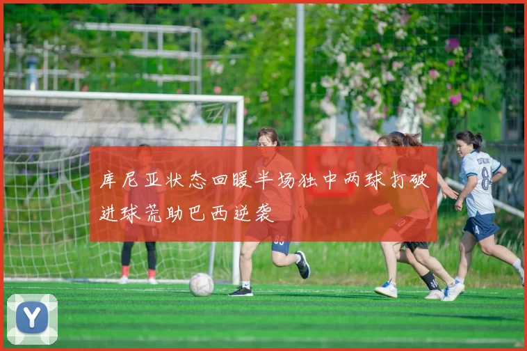 库尼亚状态回暖半场独中两球打破进球荒助巴西逆袭