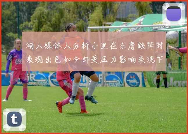 湖人媒体人分析小里在东詹缺阵时表现出色如今却受压力影响表现下滑