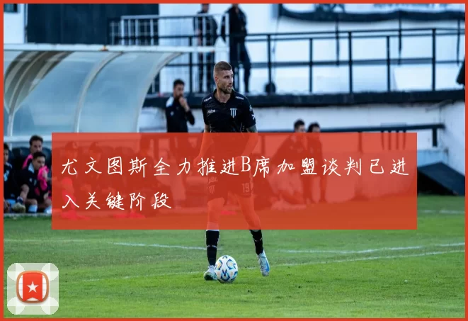 尤文图斯全力推进B席加盟谈判已进入关键阶段
