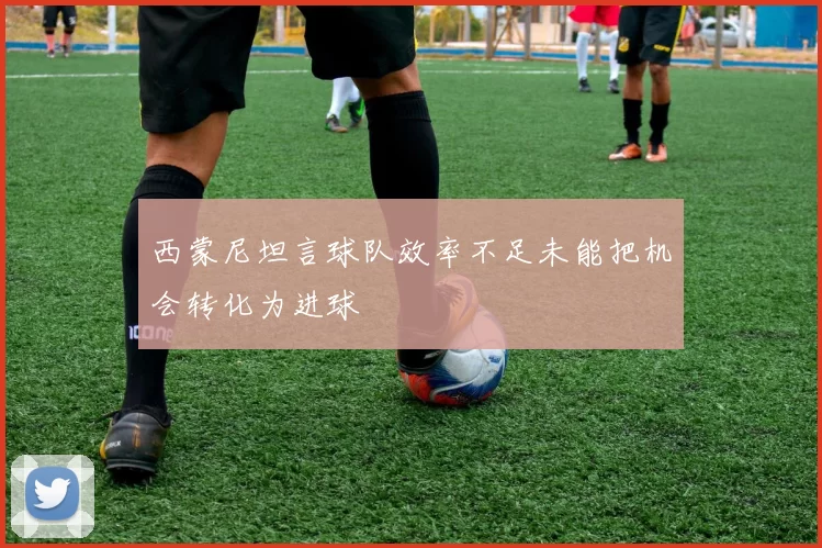 西蒙尼坦言球队效率不足未能把机会转化为进球