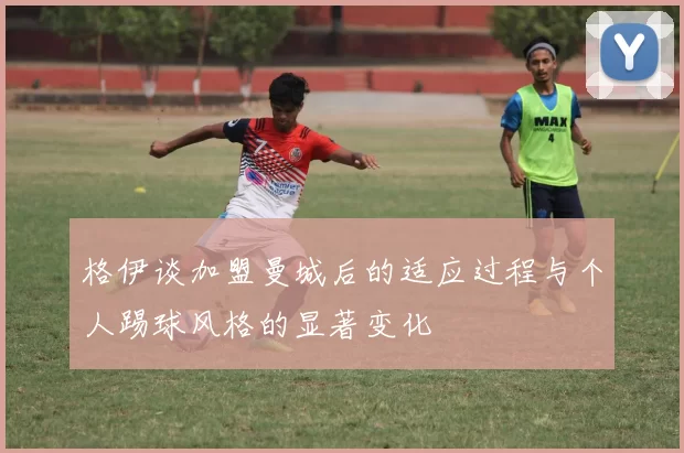 格伊谈加盟曼城后的适应过程与个人踢球风格的显著变化