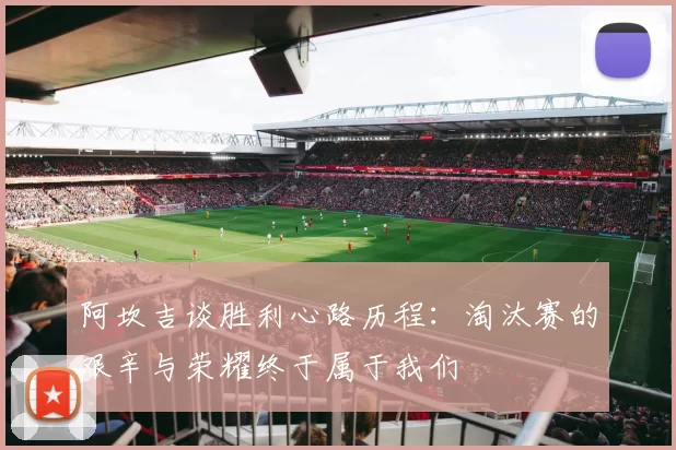 阿坎吉谈胜利心路历程:淘汰赛的艰辛与荣耀终于属于我们
