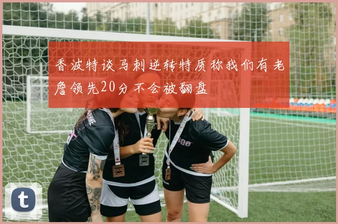 香波特谈马刺逆转特质称我们有老詹领先20分不会被翻盘