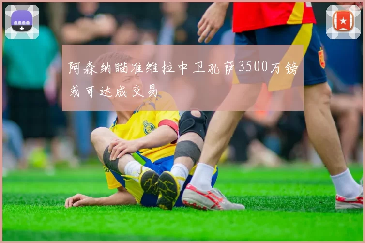 阿森纳瞄准维拉中卫孔萨3500万镑或可达成交易
