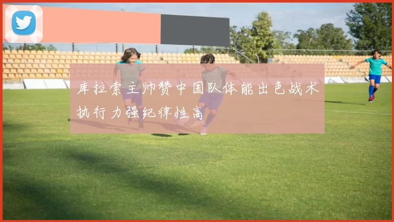 库拉索主帅赞中国队体能出色战术执行力强纪律性高