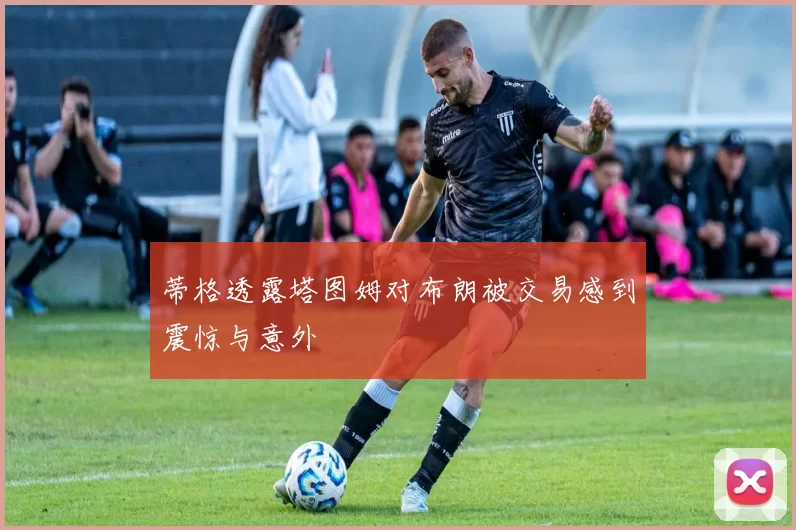 蒂格透露塔图姆对布朗被交易感到震惊与意外