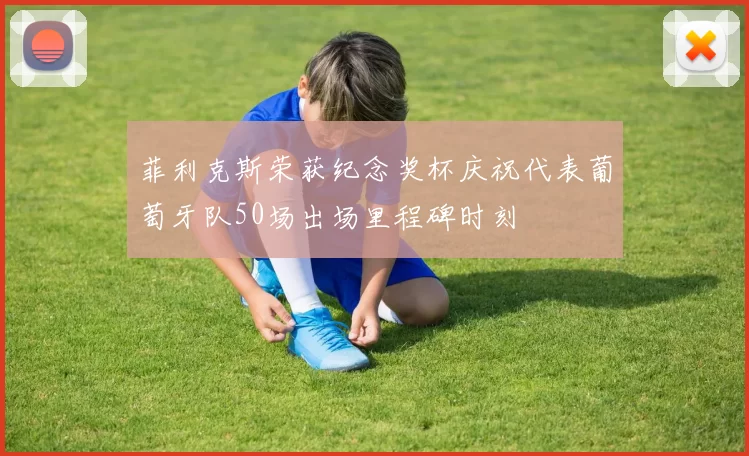 菲利克斯荣获纪念奖杯庆祝代表葡萄牙队50场出场里程碑时刻