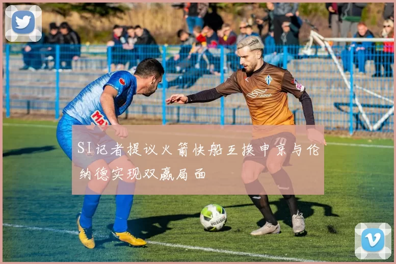 SI记者提议火箭快船互换申京与伦纳德实现双赢局面