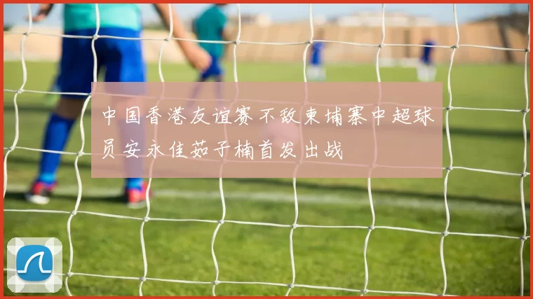 中国香港友谊赛不敌柬埔寨中超球员安永佳茹子楠首发出战