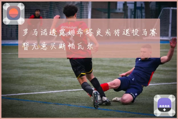 罗马诺透露姆希塔良或将退役马赛暂无意买断帕瓦尔
