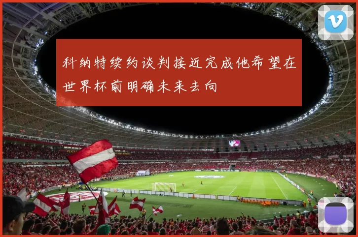 科纳特续约谈判接近完成他希望在世界杯前明确未来去向