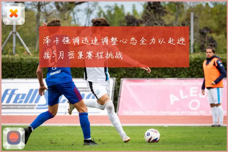 泽卡强调迅速调整心态全力以赴迎接5月密集赛程挑战