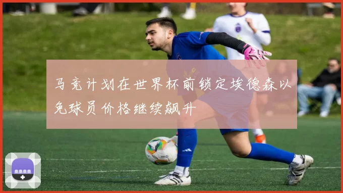 马竞计划在世界杯前锁定埃德森以免球员价格继续飙升