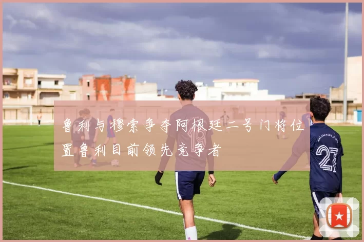 鲁利与穆索争夺阿根廷二号门将位置鲁利目前领先竞争者
