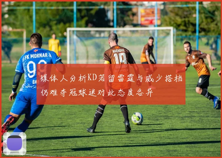 媒体人分析KD若留雷霆与威少搭档仍难夺冠球迷对此态度各异